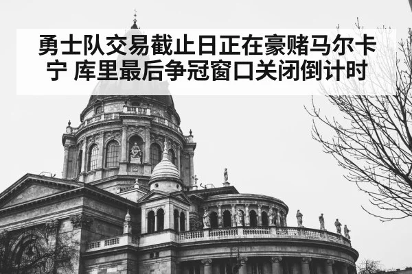 勇士队交易截止日正在豪赌马尔卡宁 库里最后争冠窗口关闭倒计时